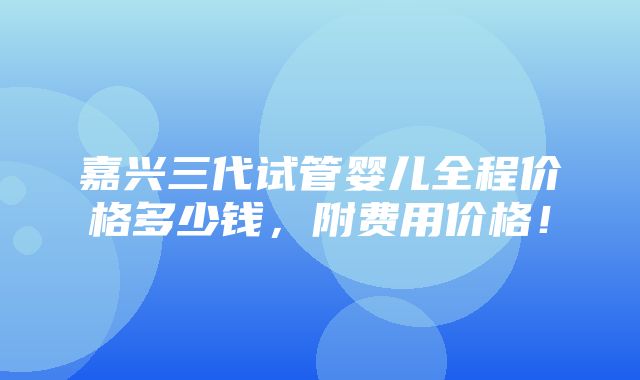 嘉兴三代试管婴儿全程价格多少钱，附费用价格！