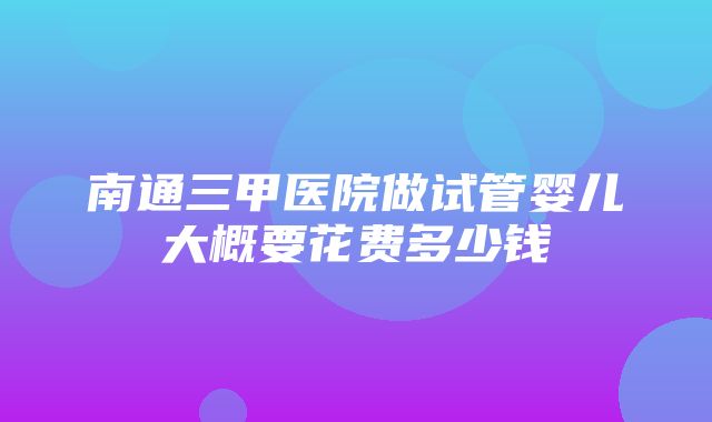 南通三甲医院做试管婴儿大概要花费多少钱