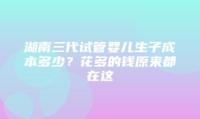 湖南三代试管婴儿生子成本多少？花多的钱原来都在这