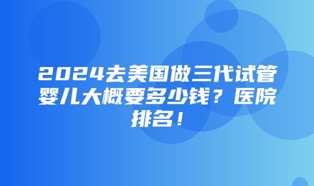 2024去美国做三代试管婴儿大概要多少钱？医院排名！