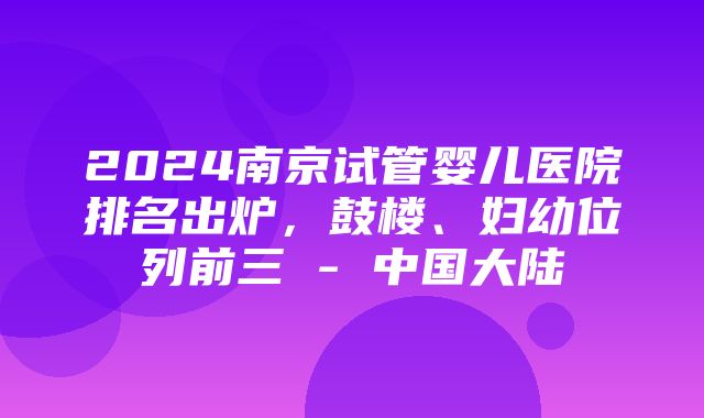 2024南京试管婴儿医院排名出炉，鼓楼、妇幼位列前三 - 中国大陆