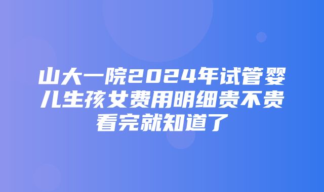 山大一院2024年试管婴儿生孩女费用明细贵不贵看完就知道了