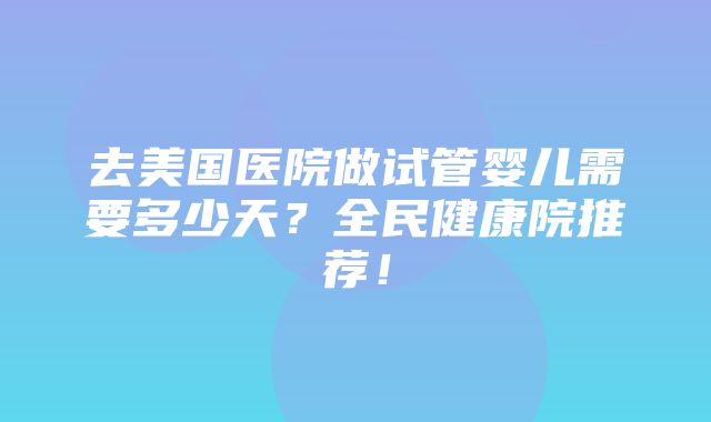 去美国医院做试管婴儿需要多少天？全民健康院推荐！