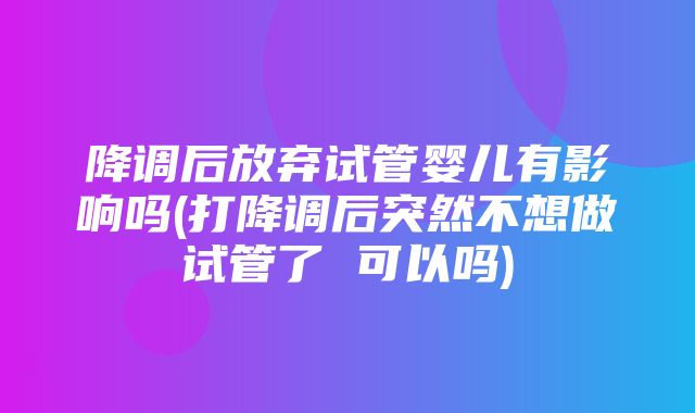 降调后放弃试管婴儿有影响吗(打降调后突然不想做试管了 可以吗)