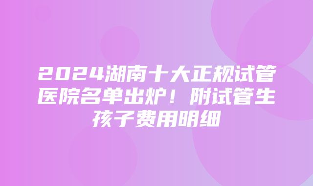 2024湖南十大正规试管医院名单出炉！附试管生孩子费用明细