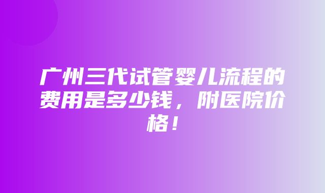 广州三代试管婴儿流程的费用是多少钱，附医院价格！