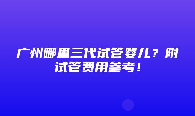 广州哪里三代试管婴儿？附试管费用参考！