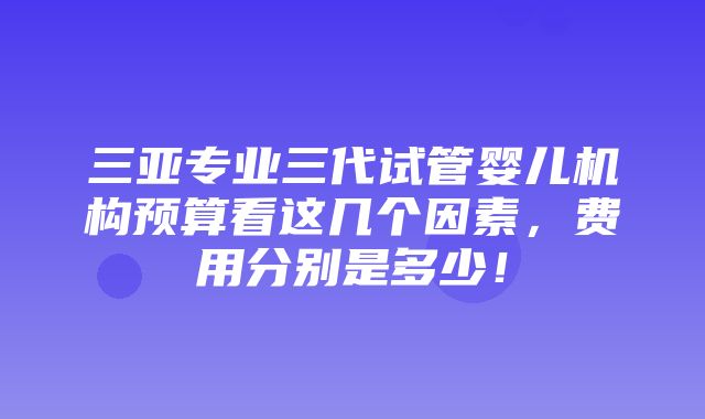 三亚专业三代试管婴儿机构预算看这几个因素，费用分别是多少！