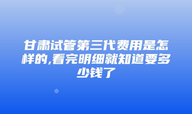 甘肃试管第三代费用是怎样的,看完明细就知道要多少钱了