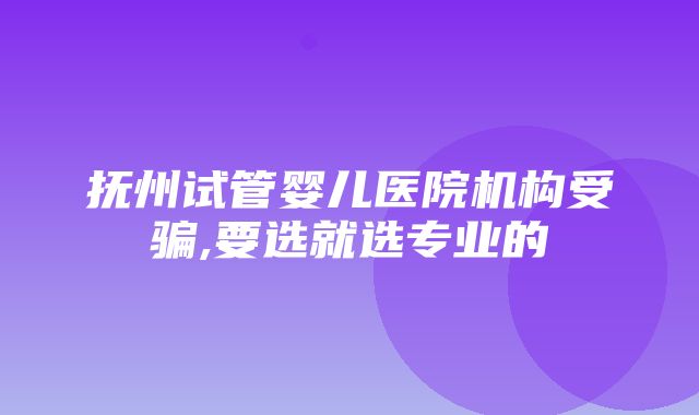 抚州试管婴儿医院机构受骗,要选就选专业的