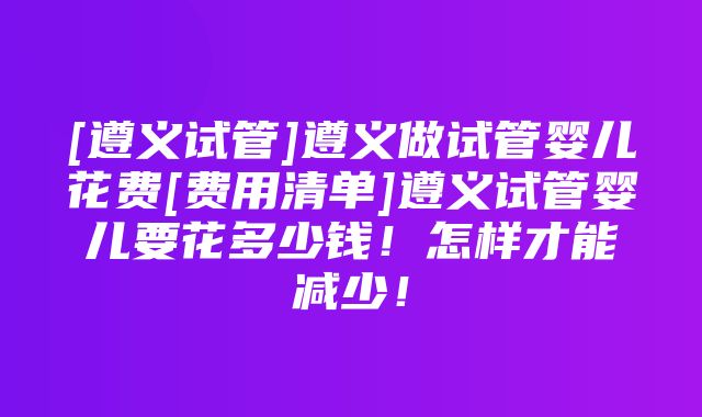 [遵义试管]遵义做试管婴儿花费[费用清单]遵义试管婴儿要花多少钱！怎样才能减少！