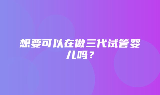 想要可以在做三代试管婴儿吗？