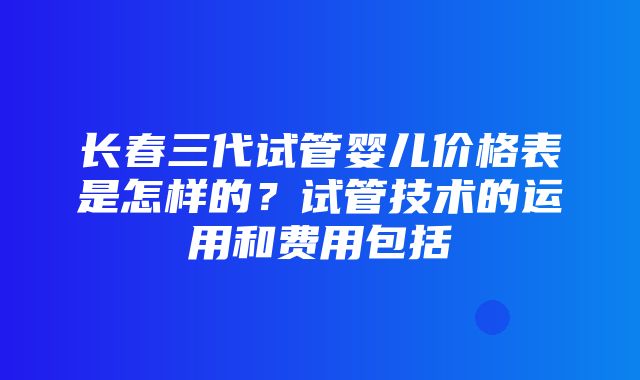 长春三代试管婴儿价格表是怎样的？试管技术的运用和费用包括