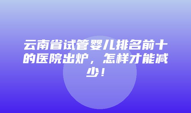 云南省试管婴儿排名前十的医院出炉，怎样才能减少！