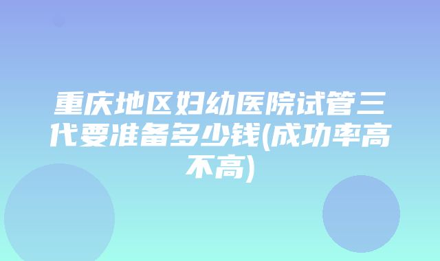 重庆地区妇幼医院试管三代要准备多少钱(成功率高不高)