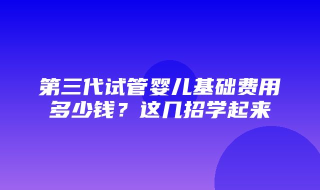 第三代试管婴儿基础费用多少钱？这几招学起来