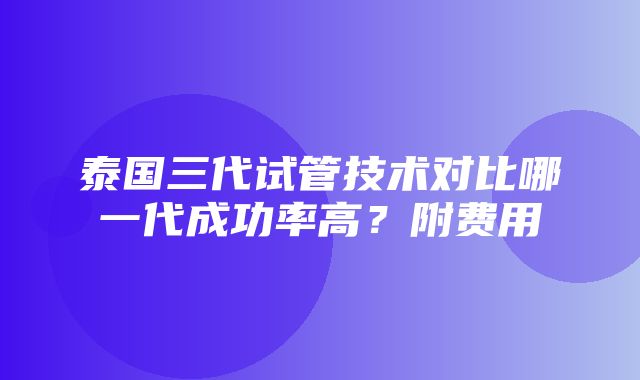 泰国三代试管技术对比哪一代成功率高？附费用