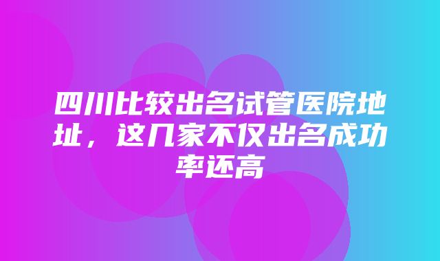 四川比较出名试管医院地址，这几家不仅出名成功率还高