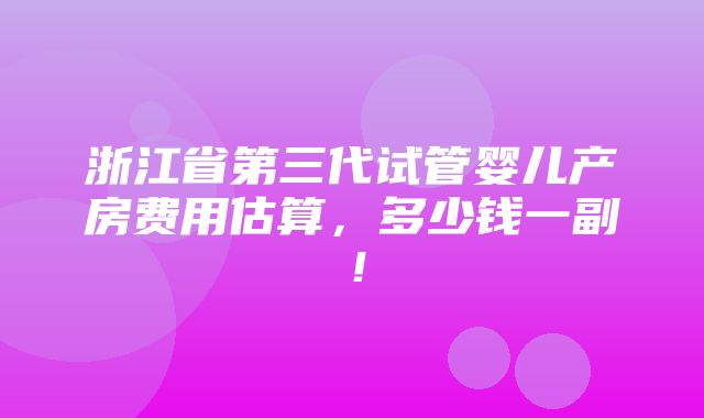 浙江省第三代试管婴儿产房费用估算，多少钱一副！