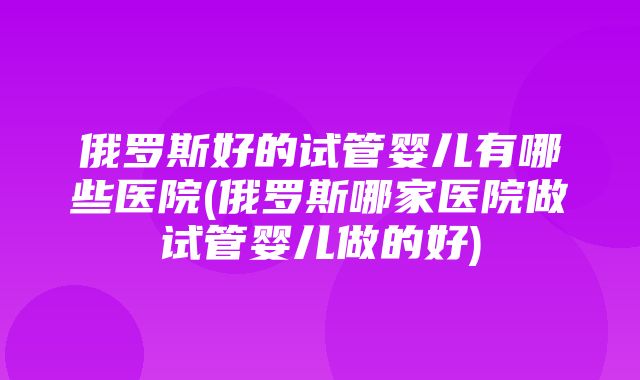 俄罗斯好的试管婴儿有哪些医院(俄罗斯哪家医院做试管婴儿做的好)