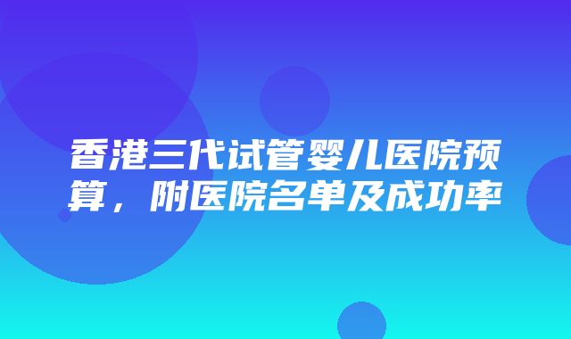 香港三代试管婴儿医院预算，附医院名单及成功率