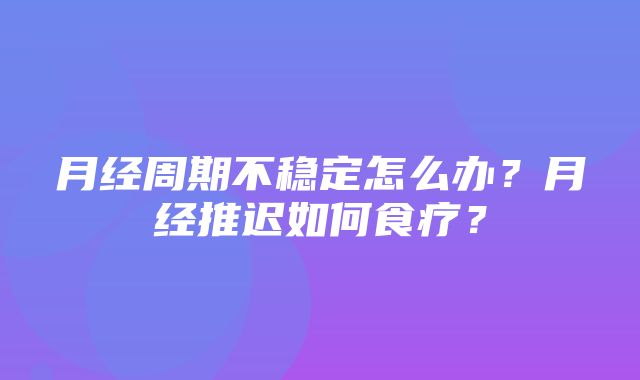 月经周期不稳定怎么办？月经推迟如何食疗？