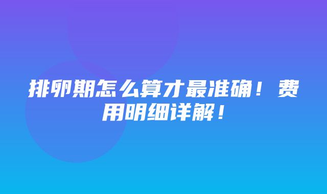 排卵期怎么算才最准确！费用明细详解！