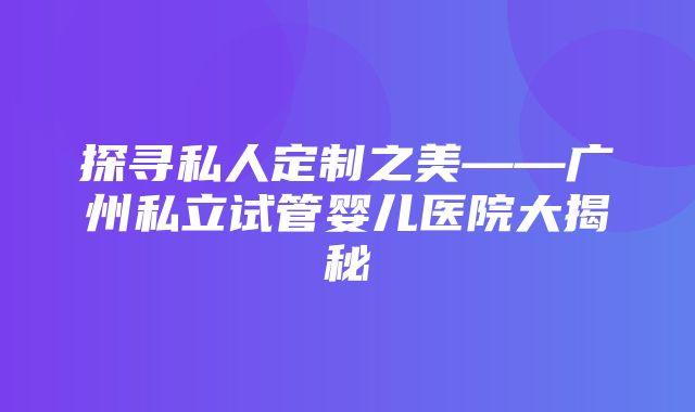 探寻私人定制之美——广州私立试管婴儿医院大揭秘