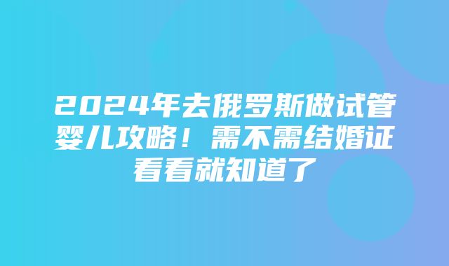 2024年去俄罗斯做试管婴儿攻略！需不需结婚证看看就知道了