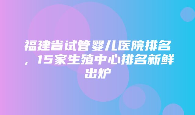 福建省试管婴儿医院排名，15家生殖中心排名新鲜出炉