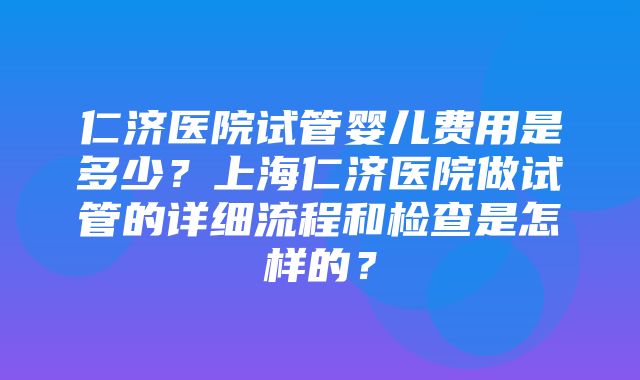 仁济医院试管婴儿费用是多少？上海仁济医院做试管的详细流程和检查是怎样的？