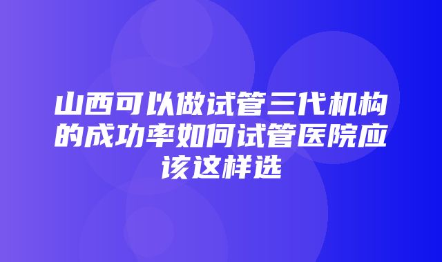 山西可以做试管三代机构的成功率如何试管医院应该这样选