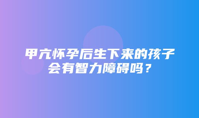 甲亢怀孕后生下来的孩子会有智力障碍吗？