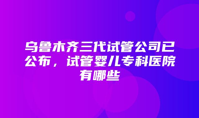 乌鲁木齐三代试管公司已公布，试管婴儿专科医院有哪些