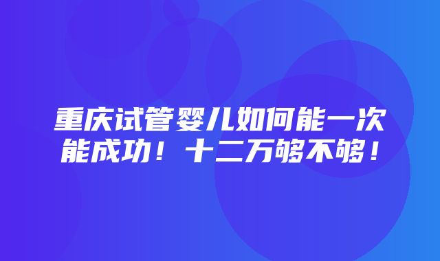 重庆试管婴儿如何能一次能成功！十二万够不够！