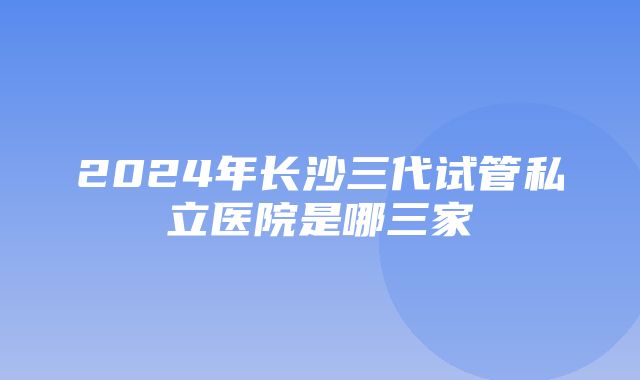 2024年长沙三代试管私立医院是哪三家