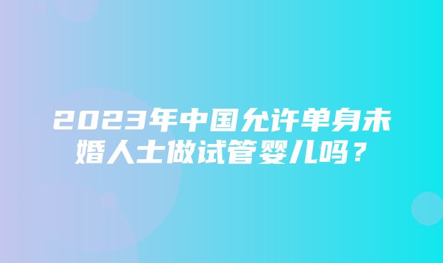 2023年中国允许单身未婚人士做试管婴儿吗？