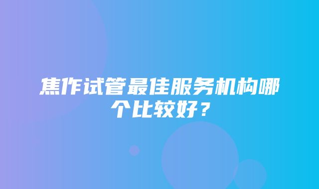 焦作试管最佳服务机构哪个比较好？