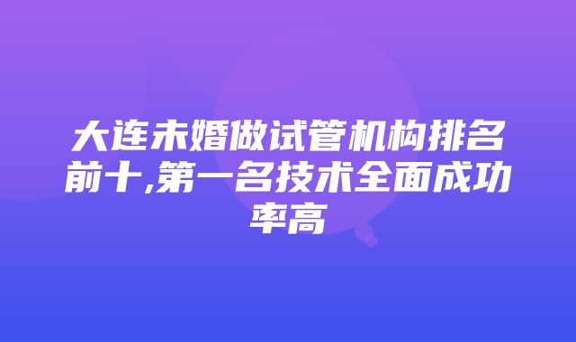 大连未婚做试管机构排名前十,第一名技术全面成功率高