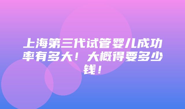 上海第三代试管婴儿成功率有多大！大概得要多少钱！