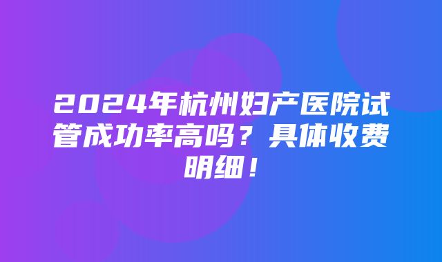 2024年杭州妇产医院试管成功率高吗？具体收费明细！