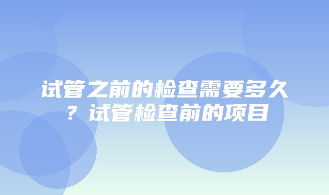 试管之前的检查需要多久？试管检查前的项目