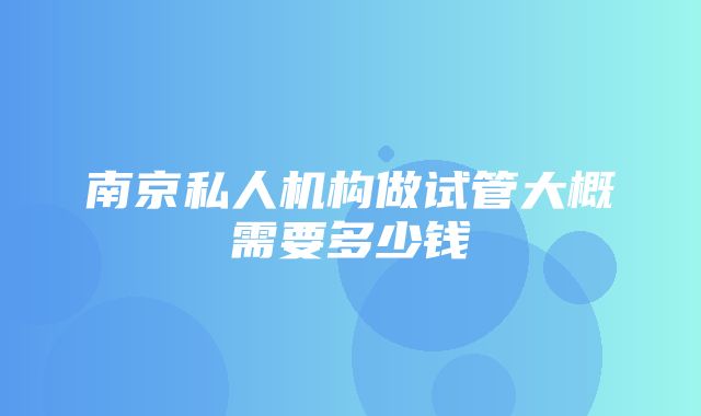 南京私人机构做试管大概需要多少钱