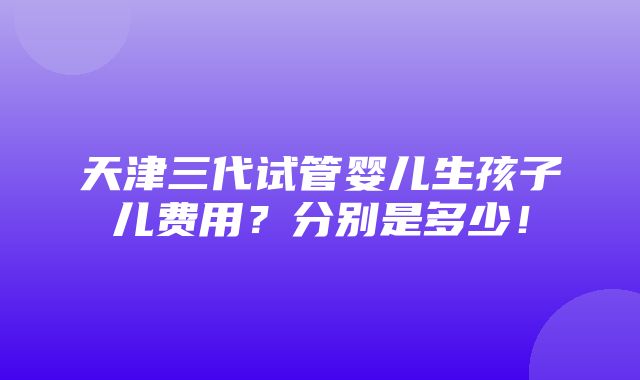 天津三代试管婴儿生孩子儿费用？分别是多少！