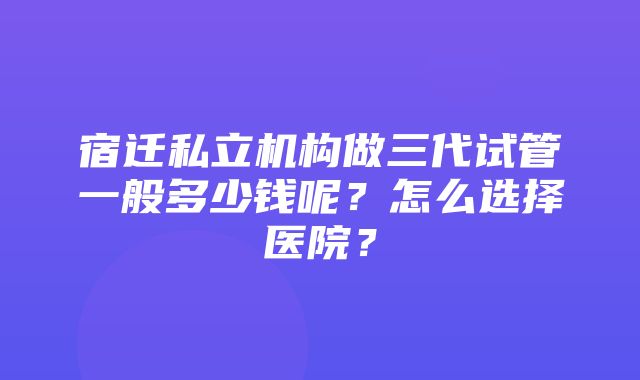 宿迁私立机构做三代试管一般多少钱呢？怎么选择医院？