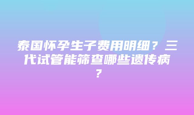 泰国怀孕生子费用明细？三代试管能筛查哪些遗传病？