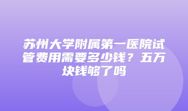 苏州大学附属第一医院试管费用需要多少钱？五万块钱够了吗