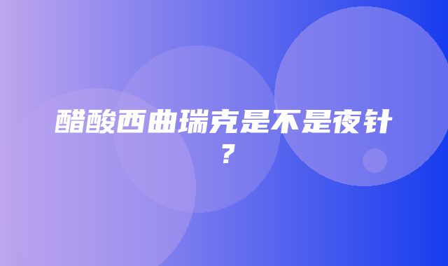 醋酸西曲瑞克是不是夜针？