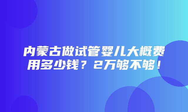 内蒙古做试管婴儿大概费用多少钱？2万够不够！