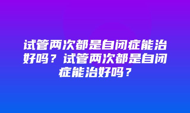 试管两次都是自闭症能治好吗？试管两次都是自闭症能治好吗？